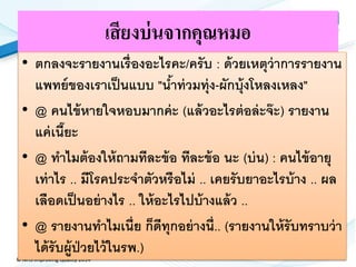 © NHS Improving Quality 2014
เสียงบ่นจากคุณหมอ
• ตกลงจะรายงานเรื่องอะไรคะ/ครับ : ด้วยเหตุว่าการรายงาน
แพทย์ของเราเป็นแบบ "น้าท่วมทุ่ง-ผักบุ้งโหลงเหลง"
• @ คนไข้หายใจหอบมากค่ะ (แล้วอะไรต่อล่ะจ๊ะ) รายงาน
แค่เนี๊ยะ
• @ ทาไมต้องให้ถามทีละข้อ ทีละข้อ นะ (บ่น) : คนไข้อายุ
เท่าไร .. มีโรคประจาตัวหรือไม่ .. เคยรับยาอะไรบ้าง .. ผล
เลือดเป็นอย่างไร .. ให้อะไรไปบ้างแล้ว ..
• @ รายงานทาไมเนี่ย ก็ดีทุกอย่างนี่.. (รายงานให้รับทราบว่า
ได้รับผู้ป่วยไว้ในรพ.)
 