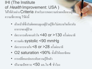 IHI (The Institute
of Health Improvement: USA )
ได้ให้ตัวอย่าง Criteria สาหรับการขอความช่วยเหลือจากผู้ที่มี
ความเชี่ยวชาญ ไว้ดังนี้
• เจ้าหน้าที่ซึ่งรับผิดชอบดูแลผู้ป่วยรู้สึกไม่สบายใจเกี่ยวกับ
อาการของผู้ป่วย
• อัตราการเต้นของหัวใจ <40 or >130 ครั้งต่อนาที
• ความดัน systolic <90 mmHg
• อัตราการหายใจ <8 or >28 ครั้งต่อนาที
• O2 saturation <90% ทั้งที่ให้ออกซิเจน
• การเปลี่ยนแปลงระดับความรู้สึกตัว
• ปริมาณปัสสาวะ <50 มล.ใน 4 ชั่วโมง
 