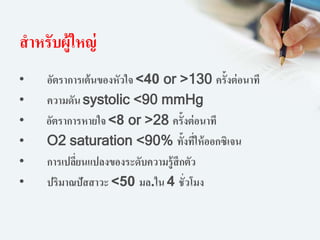 สาหรับผู้ใหญ่
• อัตราการเต้นของหัวใจ <40 or >130 ครั้งต่อนาที
• ความดัน systolic <90 mmHg
• อัตราการหายใจ <8 or >28 ครั้งต่อนาที
• O2 saturation <90% ทั้งที่ให้ออกซิเจน
• การเปลี่ยนแปลงของระดับความรู้สึกตัว
• ปริมาณปัสสาวะ <50 มล.ใน 4 ชั่วโมง
 