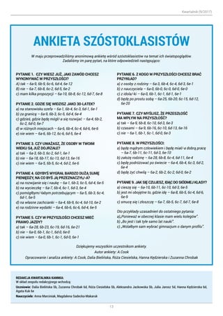 Kwartalnik (9/2017)
13
ANKIETA SZÓSTOKLASISTÓW
W maju przeprowadziliśmy anonimową ankietę wśród szóstoklasistów na temat ich światopoglądów.
Zadaliśmy im parę pytań, na które odpowiedzieli następująco:
Dziękujemy wszystkim uczestnikom ankiety.
Autor ankiety: A.Cook
Opracowanie i analiza ankiety: A.Cook, Dalia Bielińska, Róża Ciesielska, Hanna Kędzierska i Zuzanna Chrobak
PYTANIE 1. CZY WIESZ JUŻ, JAKI ZAWÓD CHCESZ
WYKONYWAĆ W PRZYSZŁOŚCI?
A) tak – 6a-9, 6b-9, 6c-6, 6d-4, 6e-12
B) nie – 6a-7, 6b-8, 6c-2, 6d-5, 6e-2
c) mam kilka propozycji – 6a-10, 6b-8, 6c-12, 6d-7, 6e-8
PYTANIE 2. GDZIE SIĘ WIDZISZ JAKO 30-LATEK?
a) na stanowisku szefa – 6a-1, 6b-4, 6c-3, 6d-1, 6e-1
b) za granicą – 6a-9, 6b-3, 6c-5, 6d-4, 6e-4
c) gdzieś, gdzie będę mógł/-a się rozwijać – 6a-4, 6b-2,
6c-2, 6d-0, 6e-7
d) w różnych miejscach – 6a-6, 6b-4, 6c-4, 6d-6, 6e-6
e) nie wiem – 6a-6, 6b-12, 6c-6, 6d-5, 6e-4
PYTANIE 3. CZY UWAŻASZ, ŻE OSOBY W TWOIM
WIEKU SĄ JUŻ DOJRZAŁE?
a) tak – 6a-3, 6b-3, 6c-2, 6d-1, 6e-1
b) nie – 6a-18, 6b-17, 6c-13, 6d-13, 6e-16
c) nie wiem – 6a-5, 6b-5, 6c-4, 6d-2, 6e-6
PYTANIE 4. GDYBYŚ WYGRAŁ BARDZO DUŻĄ SUMĘ
PIENIĘDZY, NA CO BYŚ JĄ PRZEZNACZYŁ/-A?
a) na rozwijanie się i naukę – 6a-1, 6b-3, 6c-5, 6d-4, 6e-5
b) na wycieczkę – 6a-7, 6b-4, 6c-1, 6d-3, 6e-4
c) pomógłbym/-łabym potrzebującym – 6a-5, 6b-3, 6c-4,
6d-1, 6e-5
d) na własne zachcianki – 6a-4, 6b-9, 6c-4, 6d-10, 6e-2
e) na rodzinne wydatki – 6a-4, 6b-6, 6c-6, 6d-4, 6e-5
PYTANIE 5. CZY W PRZYSZŁOŚCI CHCESZ MIEĆ
PRAWO JAZDY?
a) tak – 6a-28, 6b-23, 6c-19, 6d-16, 6e-21
b) nie – 6a-0, 6b-1, 6c-1, 6d-0, 6e-0
c) nie wiem – 6a-0, 6b-1, 6c-1, 6d-0, 6e-1
PYTANIE 6. Z KOGO W PRZYSZŁOŚCI CHCESZ BRAĆ
PRZYKŁAD?
a) z osoby z rodziny – 6a-3, 6b-4, 6c-4, 6d-3, 6e-1
b) z nauczyciela – 6a-0, 6b-0, 6c-0, 6d-0, 6e-0
c) z idola/-ki – 6a-0, 6b-1, 6c-1, 6d-1, 6e-1
d) będę po prostu sobą – 6a-25, 6b-20, 6c-15, 6d-12,
6e-20
PYTANIE 7. CZY MYŚLISZ, ŻE PRZESZŁOŚĆ
MA WPŁYW NA PRZYSZŁOŚĆ?
a) tak – 6a-9, 6b-8, 6c-10, 6d-3, 6e-3
b) czasami – 6a-9, 6b-16, 6c-10, 6d-13, 6e-16
c) nie – 6a-1, 6b-1, 6c-1, 6d-0, 6e-3
PYTANIE 8. W PRZYSZŁOŚCI:
a) będę mądrym człowiekiem i będę miał/-a dobrą pracę
– 6a-7, 6b-11, 6c-11, 6d-3, 6e-10
b) założę rodzinę – 6a-28, 6b-8, 6c-4, 6d-11, 6e-4
c) będę podróżować po świecie – 6a-4, 6b-4, 6c-3, 6d-2,
6e-4
d) będę żyć chwilą – 6a-2, 6b-2, 6c-2, 6d-0, 6e-2
PYTANIE 9. JAK SIĘ CZUJESZ, IDĄC DO SIÓDMEJ KLASY?
a) cieszę się – 6a-10, 6b-11, 6c-10, 6d-3, 6e-5
b) jest mi obojętne to, gdzie idę – 6a-8, 6b-5, 6c-4, 6d-6,
6e-9
c) smucę się i złoszczę – 6a-7, 6b-5, 6c-7, 6d-7, 6e-8
Oto przykłady uzasadnień do ostatniego pytania:
a)„Ponieważ w obecnej klasie mam wielu kolegów”.
b) „Bo jest i tak tyle samo lat nauki”.
c) „Wolałbym sam wybrać gimnazjum o danym profilu”.
REDAKCJA KWARTALNIKA KANNKA:
W skład zespołu redakcyjnego wchodzą:
Uczniowie: Dalia Bielińska 5b, Zuzanna Chrobak 6d, Róża Ciesielska 5b, Aleksandra Jackowska 5b, Julia Jarosz 5d, Hanna Kędzierska 6d,
Agata Kuk 6e
Nauczyciele: Anna Marciniak, Magdalena Sadecka-Makaruk
 