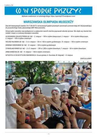 14
KANNKA 319
CO W SPORCIE PISZCZY?
WARSZAWSKA OLIMPIADA MŁODZIEŻY
Dwa dni intensywnych startów (16-17.05.2017r.) od wczesnych godzin porannych zanotowali uczniowie klasy 4d i 5d przynależący
do przyszkolnego klubu pływackiego MKP Warszawianka.
Od początku zawodów nasi podopieczni w większości swoich startów poprawiali rekordy życiowe. Nie obyło się również bez
medali i miejsc w czołowej dziesiątce zawodów:
ALEKSANDRA GRUSZCZYŃSKA (kl. 5d) – 2. miejsce – 100 m stylem klasycznym, 3. miejsce – 50 m stylem klasycznym,
4. miejsce – 100 m stylem zmiennym
HELENA RUCIŃSKA (kl. 5d) – 2 x 5. miejsce – 50 m i 100 m stylem grzbietowym, 10. miejsce – 100 m stylem zmiennym
DOMINIK CIBOROWSKI (kl. 5d) – 8. miejsce – 100 m stylem grzbietowym
STANISŁAW ROMER (kl. 4d) – 2 x 5. miejsce – 100 m i 200 m stylem dowolnym, 7. miejsce – 50 m stylem dowolnym,
ANNA BONECKA (kl. 3d) – 9. miejsce – 100 m stylem zmiennym,
SZTAFETA 4 X 50 M STYLEM ZMIENNYM (A. Gruszczyńska, H. Rucińska, M. Brejnak) – 4. miejsce
GRATULUJEMY!
Wybrane wiadomości ze szkolnego bloga: https://sportsp319.wordpress.com/
 