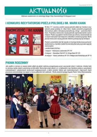 Kwartalnik (9/2017)
3
AKTUALNOSCI
,
I KONKURS RECYTATORSKI POEZJI POLSKIEJ IM. MARII KANN
W dniu 111. rocznicy urodzin naszej patronki odbył się I konkurs recy-
tatorski poezji polskiej im. Marii Kann. Każdy uczestnik przygotował
dwa wiersze: jeden o tematyce przyrodniczej, a drugi – autorstwa Marii
Kann. Przyroda w twórczości naszej patronki zajmowała bardzo ważne
miejsce. Pisała o jej pięknie i konieczności jej ochrony. Zastanawiała się
w swych wierszach nad miejscem człowieka w świecie przyrody. Warto
poznać twórczość naszej patronki właśnie poświęconą tej tematyce.
Poziom uczestników był tak wysoki, że komisja konkursowa pod prze-
wodnictwem p. Dyrektor Izabeli Konwerskiej-Barciak przyznała nagrody
równorzędne.
LAUREATAMI ZOSTALI:
I miejsce – Katarzyna Laskowska SP 319
II miejsce – Stanisław Pohl SP 16 i Kinga Bala SP 319
III miejsce – Kasia Lahutkova SP 310 i Małgorzata Kołodziejczyk SP 16
Wybrane wiadomości ze szkolnego bloga: http://kannkoblog319.blogspot.com/
PIKNIK RODZINNY
Jak zwykle w czerwcu w naszej szkole odbył się piknik rodzinny, przygotowany przez nauczycieli, dzieci i rodziców. Atrakcji było
co niemiara, każdy znalazł z pewnością coś dla siebie. Można było wziąć udział m.in. w Dyktandzie o laur Dyrektora szkoły, w warsztatach
czekoladowych i plastycznych, konkursach anglojęzycznych, a także zwiedzić Saloon gier matematycznych i logicznych, Kącik
powstaniawarszawskiegoczyzagraćwmeczupiłkarskimlub siatkówki. PiknikuświetniłwystępZespołuPieśniiTańcaWarszawianka.
 