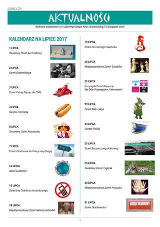 4
KANNKA 319
AKTUALNOSCI
,
Wybrane wiadomości ze szkolnego bloga: http://kannkoblog319.blogspot.com/
KALENDARZ NA LIPIEC 2017
1 LIPCA
Światowy Dzień Architektury
2 LIPCA
Dzień Dziennikarza
3 LIPCA
Dzień Ostrej Papryczki Chilli
4 LIPCA
Święto Hot Doga
6 LIPCA
Światowy Dzień Pocałunku
7 LIPCA
Dzień Chodzenia do Pracy Inną Drogą
10 LIPCA
Dzień Ludności
15 LIPCA
Dzień bez Telefonu Komórkowego
18 LIPCA
Międzynarodowy Dzień Nelsona Mandeli
19 LIPCA
Dzień Czerwonego Kapturka
20 LIPCA
Międzynarodowy Dzień Szachów
22 LIPCA
Europejski Dzień Wsparcia
dla Ofiar Przestępstw z Nienawiści
23 LIPCA
Dzień Włóczykija
24 LIPCA
Święto Policji
25 LIPCA
Dzień Bezpiecznego Kierowcy
29 LIPCA
Światowy Dzień Tygrysa
30 LIPCA
Międzynarodowy Dzień Przyjaźni
31 LIPCA
Dzień Skarbowości
 