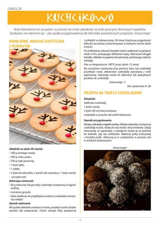 10
KANNKA 319
Kuchcikowo
WANILIOWE, KRUCHE CIASTECZKA
Z RUDOLFEM
Składniki na około 40 ciastek:
• 180 g zimnego masła,
• 200 g cukru pudru,
• 350 g mąki pszennej,
• 1 duże jajko,
• 1 żółtko,
• 2 łyżeczki ekstraktu z wanilii lub nasionka z 1 laski wanilii,
• szczypta soli.
Dekoracja ciasteczek:
• 50 g mlecznej lub gorzkiej czekolady roztopionej w kąpieli
wodnej,
• czerwone groszki,
• lukier białkowy do przyklejania nosków (czekolada również
się nadaje).
Sposób wykonania
Wszystkieskładnikiumieścićwmisie,posiekaćnożem,krótko
wyrobić (do połączenia). Ciasto owinąć folią spożywczą
i schłodzić w lodówce przez 30 minut (można je przygotować
kilka dni wcześniej i przechowywać w lodówce, można także
mrozić).
Po schłodzeniu odrywać kawałki ciasta i wałkować na grubość
około 3 mm, podsypując delikatnie mąką. Wykrawać okrągłe
kształty. Układać na papierze do pieczenia, zachowując nieduże
odstępy.
Piec w temperaturze 180ºC przez około 12 minut.
Na ostudzone ciasteczka przy pomocy lukru lub czekolady
przyklejać noski, dekorować czekoladą wyciskaną z tutki
papierowej, foliowego worka do dekoracji lub specjalnych
pisaków do czekolady.
Smacznego :-)
Ola Jackowska kl. 6b
PRZEPIS NA TRUFLE CZEKOLADOWE
Składniki:
tabliczka czekolady,
1 łyżka masła,
2 łyżki (30 ml) bitej śmietany,
czekolada w proszku lub wiórki kokosowe.
Sposób przygotowania
Roztopczekoladęwkąpieliwodnej.Odstawmiseczkęzroztopioną
czekoladą na bok, dodaj do niej masło i bitą śmietanę. Ubijaj
mieszankę, aż zgęstnieje, a następnie wstaw ją na godzinę
do lodówki, aby się schłodziła. Nabieraj łyżką mieszankę
i kształtuj kulki. Obtaczaj je w czekoladzie w proszku lub
w wiórkach kokosowych.
							
			 Smacznego!
Boże Narodzenie tuż za pasem, a przecież nie może zabraknąć na stole pysznych, domowych wypieków.
Spokojnie, nie martwcie się – jak zwykle przygotowaliśmy dla Was kilka sprawdzonych przepisów. Smacznego!
 