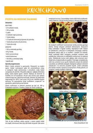 Kwartalnik (10/2017)
11
Kuchcikowo
PRZEPIS NA MIODOWE BAŁWANKI
Składniki:
MUFFINKI:
• 3/4 szklanki miodu,
• 100 g masła,
• 2 jajka,
• 2 szklanki mąki pszennej,
• 1 łyżka kakao,
• 1/2 łyżeczki domowej przyprawy do piernika,
• 1 łyżeczka proszku do pieczenia,
• 1 łyżeczka sody.
DODATKI:
• 100 g czekolady gorzkiej,
• 50 g masła,
• dżem porzeczkowy,
• wiórki kokosowe,
• 150-200 g czekolady białej,
• jagody goji.
Sposób przygotowania
Miód i masło umieścić w garnuszku. Rozpuścić na małym
ogniu. Dodać roztrzepane jajka do przestudzonej masy,
a następnie mąkę wymieszaną z proszkiem, sodą, kakao
i przyprawą do piernika. Wszystko połączyć, najlepiej drewnianą
łyżką. Ciasto będzie gęste i kleiste. Nałożyć do foremek na
muffinki, do 3/4 wysokości. W tym celu można użyć rękawa
cukierniczego bez założonej końcówki. Wstawić do piekarnika
nagrzanego do 180°C i piec przez 20-25 min. Muffinki bardzo
wyrosną. Po wystudzeniu ściąć muffinkom „czapeczki” na
wysokości, gdzie kończą się foremki.
Ciasto rozkruszyć w palcach, powinno go być ok. 300 g.
Czekoladę rozpuścić z masłem, dodać do ciasta i połączyć.
Tyle, ile jest muffinek, należy wyciąć z ciasta małych kółek
na czapki, uformować dwa razy tyle kulek na guziki i tyle samo
mniejszychnaoczy.Zpozostałegociastazrobićkulenabałwanki.
Jedna większa, a druga trochę mniejsza. Wstawić do lodówki.
Na ściętych muffinkach rozsmarować cienką warstwę gęstego
dżemu. Brzegi obsypać wiórkami kokosowymi. Rozpuścić
białą czekoladę w kąpieli wodnej. Największe kulki nabijać
na wykałaczki i zanurzać w czekoladzie, otrząsając nadmiar.
Następnie należy wbić je w muffinki i wstawić do lodówki.
Kiedy czekolada lekko zastygnie, przebijać mniejsze kulki
wykałaczką i obtoczone w czekoladzie umieszczać na większej
kulce. Wykałaczkę można wbić głębiej, żeby utrzymać pion.
Dziękitemumniejszakulkaniespadnie.Trzymajączawykałaczkę,
wbić nos, umieścić oczy i guziki. Bałwanki wstawić do lodówki
ipoczekać,ażczekoladazastygnie.Następniewykręcićostrożnie
wykałaczki i na wierzchu przykleić krążek. Jeżeli czekolada
jest bardzo twarda, wystarczy przytrzymać chwilę palcem, aż
zmięknie i wtedy przykleić czapeczkę.
Dobrej zabawy i smacznego!
Róża Ciesielska kl. 6b
 