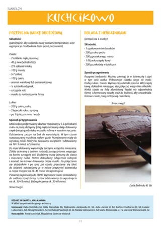 12
KANNKA 319
REDAKCJA KWARTALNIKA KANNKA:
W skład zespołu redakcyjnego wchodzą:
Uczniowie: Dalia Bielińska 6b, Róża Ciesielska 6b, Aleksandra Jackowska kl. 6b, Julia Jarosz kl. 6d, Bartosz Kucharski kl. 6d, Łukasz
Lubaszka kl. 6d, Aleksy Ołowski kl. 5e, Michalina Pawelczyk kl. 6d, Natalia Selmowicz kl. 6d, Marta Wiśniewska kl. 7a, Marzena Wiśniewska kl. 4e
Nauczyciele: Anna Marciniak, Magdalena Sadecka-Makaruk
Kuchcikowo
PRZEPIS NA BABKĘ DROŻDŻOWĄ
Składniki:
(pamiętajcie, aby składniki miały podobną temperaturę, więc
wyjmijcie je z lodówki na dzień przed pieczeniem)
Ciasto:
− 2 szklanki mąki pszennej,
− 40 g świeżych drożdży,
− 2/3 szklanki mleka,
− 100 g masła,
− 5-7 żółtek,
− 100 g cukru,
− aromat waniliowy lub pomarańczowy,
− ½ szklanki rodzynek,
− szczypta soli,
− masło do natłuszczenia formy.
Lukier:
− 200 g cukru pudru,
− 2 łyżeczki soku z cytryny,
− po 1 łyżeczce rumu i wody.
Sposób przygotowania
Mlekolekkopodgrzewamy,drożdżerozcieramyz1-2łyżeczkami
cukrunapastę,dodajemyłyżkęmąki,rozcieramydalejidolewamy
ciepłe(niegorące!)mleko,wszystkorobimywwysokimnaczyniu.
Odstawiamy zaczyn na bok do wyrośnięcia. W tym czasie
rozpuszczamy masło na małym gazie. Przesiewamy mąkę do
wysokiej miski. Rodzynki zalewamy wrzątkiem i odstawiamy
na 10-15 minut, aż zmiękną.
Do mąki dolewamy wyrośnięty zaczyn i wszystko mieszamy.
Żółtka ucieramy z cukrem na biały, puszysty krem, wsypując
na koniec szczyptę soli. Dodajemy masę jajeczną do ciasta
i mieszamy nadal. Potem dokładamy odsączone rodzynki
i aromat. Na koniec dolewamy ciepłe masło. Po połączeniu
się składników i po tym, jak ciasto przestanie się kleić
do ścianek, odstawiamy je w misce przykrytej ściereczką
w ciepłe miejsce na ok. 45 minut do wyrośnięcia.
Piekarnik nagrzewamy do 180°C. Wyrośnięte ciasto przekładamy
do natłuszczonej formy i znów odstawiamy do wyrośnięcia
na ok. 30-45 minut. Babę pieczemy ok. 30-40 minut.
Smacznego!
ROLADA Z HERBATNIKAMI
(przepis na 4 osoby)
Składniki:
- 1 opakowanie herbatników
- 200 g cukru pudru
- 200 g posiekanego masła
- 1 filiżanka ciepłej kawy
- 200 g czekolady w tabliczce
Sposób przygotowania
Rozgnieć herbatniki. Możesz zawinąć je w ściereczkę i użyć
w tym celu wałka. Pokruszone ciastka wsyp do miski.
Dodaj cukier i masło. Wymieszaj składniki rękoma. Wlej ciepłą
kawę, dokładnie mieszając, aby połączyć wszystkie składniki.
Wyłóż ciasto na folię aluminiową. Nadaj mu odpowiednią
formę. Uformowaną roladę włóż do lodówki, aby stwardniała.
Gotowe ciasto polej roztopioną czekoladą.
							
Smacznego!
Dalia Bielińska kl. 6b
 