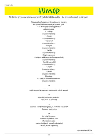 14
KANNKA 319
HUMOR
Na koniec przygotowaliśmy naszym Czytelnikom kilka żartów – bo przecież śmiech to zdrowie! ☺
Tata Jasia kupił urządzenie do wykrywania kłamstw.
Po sprawdzianie z matematyki pyta się syna:
– Co dostałeś z ostatniego testu?
Jaś odpowiada:
– Szóstkę!
Urządzenie piszczy.
– Piątkę!
Urządzenie piszczy.
– Czwórkę!
Urządzenie piszczy.
– Trójkę!
Urządzenie piszczy.
– Dwójkę!
Urządzenie piszczy.
Wtrąca się mama:
– W twoim wieku dostawałam same piątki!
Urządzenie piszczy.
– No dobra, czwórki!
Urządzenie piszczy.
– Trójki!
Urządzenie piszczy.
– Dwójki!
Urządzenie piszczy.
Mówi tata:
– A kiedy ja chodziłem do szkoły…
Urządzenie piszczy.
***
Jaś brał udział w zawodach balonowych i nieźle wypadł!
***
Dlaczego blondynka je ziemię?
– Bo grunt to zdrowie:)
***
Dlaczego blondynka czołga się po podłodze w sklepie?
– Bo szuka niskich cen!
***
Jaś mówi do mamy:
– Mamo, choinka się pali!
Mama odpowiada:
– Jasiu, choinka się nie pali, tylko świeci.
– Mamo, firanki się świecą
Aleksy Ołowski kl. 5e
 