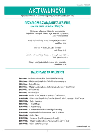 Kwartalnik (10/2017)
3
AKTUALNOSCI
,
PRZYSŁOWIA ZWIĄZANE Z JESIENIĄ
ułożone przez uczniów z klasy 5c ☺
Gdy bociany odlatują, szybką jesień nam zwiastują.
Gdy ciemne chmury się zbierają, tęgie lanie nam zapowiadają.
Albert Pamrowski kl. 5c
Kiedy w jesieni wiatry i burze, wiosną będą duże kałuże.
Maja Sikora kl. 5c
Babie lato na płocie, lato już w odwrocie.
Ania Klimiuk kl. 5c
Jesień to taki czas, kiedy deszczowe chmury krążą wokół nas.
Basia Szymańska kl. 5c
Kiedy w jesień dużo pada, to na zimę śnieg nie spada.
Franek Łaba kl. 5c
Wybrane wiadomości ze szkolnego bloga: http://kannkoblog319.blogspot.com/
KALENDARZ NA GRUDZIEŃ
1 GRUDNIA – Dzień Numizmatyków (kolekcjonerów monet)
3 GRUDNIA – Międzynarodowy Dzień Osób Niepełnosprawnych
4 GRUDNIA – Dzień Górnika
5 GRUDNIA – Międzynarodowy Dzień Wolontariusza, Światowy Dzień Gleby
6 GRUDNIA – Dzień Anioła
8 GRUDNIA – Dzień Kupca
10 GRUDNIA – Dzień Praw Człowieka, Światowy Dzień Futbolu
11 GRUDNIA – Międzynarodowy Dzień Terenów Górskich, Międzynarodowy Dzień Tanga
13 GRUDNIA – Dzień Księgarza
14 GRUDNIA – Dzień Małpy
15 GRUDNIA – Dzień Herbaty
16 GRUDNIA – Dzień Pokrywania Wszystkiego Czekoladą
17 GRUDNIA – Ogólnopolski Dzień Rozmów Twarzą w Twarz
20 GRUDNIA – Dzień Ryby
21 GRUDNIA – Światowy Dzień Pozdrawiania Brunetek
28 GRUDNIA – Międzynarodowy Dzień Pocałunku, Dzień Gry w Karty
30 GRUDNIA – Dzień Serka Wiejskiego
		 Dalia Bielińska kl. 6b
 