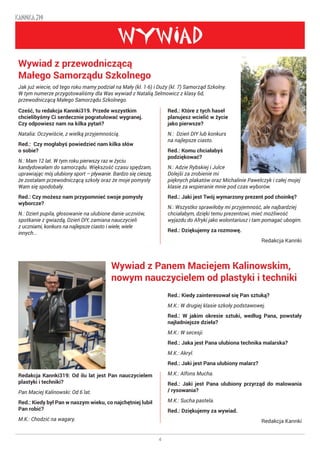 4
KANNKA 319
WYWIAD
Cześć, tu redakcja Kannki319. Przede wszystkim
chcielibyśmy Ci serdecznie pogratulować wygranej.
Czy odpowiesz nam na kilka pytań?
Natalia: Oczywiście, z wielką przyjemnością.
Red.: Czy mogłabyś powiedzieć nam kilka słów
o sobie?
N.: Mam 12 lat. W tym roku pierwszy raz w życiu
kandydowałam do samorządu. Większość czasu spędzam,
uprawiając mój ulubiony sport – pływanie. Bardzo się cieszę,
że zostałam przewodniczącą szkoły oraz że moje pomysły
Wam się spodobały.
Red.: Czy możesz nam przypomnieć swoje pomysły
wyborcze?
N.: Dzień pupila, głosowanie na ulubione danie uczniów,
spotkanie z gwiazdą, Dzień DIY, zamiana nauczycieli
z uczniami, konkurs na najlepsze ciasto i wiele, wiele
innych...
Redakcja Kannki319: Od ilu lat jest Pan nauczycielem
plastyki i techniki?
Pan Maciej Kalinowski: Od 6 lat.
Red.: Kiedy był Pan w naszym wieku, co najchętniej lubił
Pan robić?
M.K.: Chodzić na wagary.
Wywiad z przewodniczącą
Małego Samorządu Szkolnego
Jak już wiecie, od tego roku mamy podział na Mały (kl. 1-6) i Duży (kl. 7) Samorząd Szkolny.
W tym numerze przygotowaliśmy dla Was wywiad z Natalią Selmowicz z klasy 6d,
przewodniczącą Małego Samorządu Szkolnego.
Wywiad z Panem Maciejem Kalinowskim,
nowym nauczycielem od plastyki i techniki
Red.: Które z tych haseł
planujesz wcielić w życie
jako pierwsze?
N.: Dzień DIY lub konkurs
na najlepsze ciasto.
Red.: Komu chciałabyś
podziękować?
N.: Adzie Rybskiej i Julce
Dolejši za zrobienie mi
pięknych plakatów oraz Michalinie Pawelczyk i całej mojej
klasie za wspieranie mnie pod czas wyborów.
Red.: Jaki jest Twój wymarzony prezent pod choinkę?
N.: Wszystko sprawiłoby mi przyjemność, ale najbardziej
chciałabym, dzięki temu prezentowi, mieć możliwość
wyjazdu do Afryki jako wolontariusz i tam pomagać ubogim.
Red.: Dziękujemy za rozmowę.
Redakcja Kannki
Red.: Kiedy zainteresował się Pan sztuką?
M.K.: W drugiej klasie szkoły podstawowej.
Red.: W jakim okresie sztuki, według Pana, powstały
najładniejsze dzieła?
M.K.: W secesji.
Red.: Jaka jest Pana ulubiona technika malarska?
M.K.: Akryl.
Red.: Jaki jest Pana ulubiony malarz?
M.K.: Alfons Mucha.
Red.: Jaki jest Pana ulubiony przyrząd do malowania
/ rysowania?
M.K.: Sucha pastela.
Red.: Dziękujemy za wywiad.
Redakcja Kannki
 