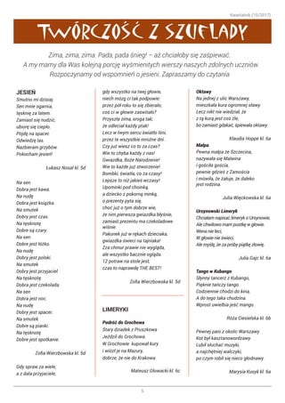 Kwartalnik (10/2017)
5
,
,
JESIEŃ
Smutno mi dzisiaj.
Sen mnie ogarnia,
tęsknię za latem.
Zamiast się nudzić,
ubiorę się ciepło.
Pójdę na spacer.
Odwiedzę las.
Nazbieram grzybów.
Pokocham jesień!
Łukasz Nosal kl. 5d
Na sen
Dobra jest kawa.
Na nudę
Dobra jest książka.
Na smutek
Dobry jest czas.
Na tęsknotę
Dobre są czary.
Na sen
Dobre jest łóżko.
Na nudę
Dobry jest polski.
Na smutek
Dobry jest przyjaciel.
Na tęsknotę
Dobra jest czekolada.
Na sen
Dobra jest noc.
Na nudę
Dobry jest spacer.
Na smutek
Dobre są pianki.
Na tęsknotę
Dobre jest spotkanie.
Zofia Wierzbowska kl. 5d
Gdy spraw za wiele,
a z dala przyjaciele,
gdy wszystko na twej głowie,
niech mózg ci tak podpowie:
przez pół roku to się zbierało;
coś ci w głowie zaświtało?
Przyszła zima, sroga tak;
że odleciał każdy ptak!
Lecz w twym sercu światło lśni,
przez te wszystkie mroźne dni.
Czy już wiesz co to za czas?
Wie to chyba każdy z nas!
Gwiazdka, Boże Narodzenie!
Wie to każde już stworzenie!
Bombki, światła, co za czasy!
Lepsze to niż jakieś wczasy!
Upominki pod choinką,
a dziecko z pokorną minką,
o prezenty pyta się,
choć już o tym dobrze wie,
że nim pierwsza gwiazdka błyśnie,
zamiast prezentu ma czekoladowe
wiśnie.
Pakunek już w rękach dzieciaka,
gwiazdka świeci na tajniaka!
Zza chmur prawie nie wygląda,
ale wszystko bacznie ogląda.
12 potraw na stole jest,
czas to naprawdę THE BEST!
Zofia Wierzbowska kl. 5d
LIMERYKI
Podróż do Grochowa
Stary dziadek z Pruszkowa
Jeździł do Grochowa.
W Grochowie kupował kury
i wiózł je na Mazury,
dobrze, że nie do Krakowa.
Mateusz Głowacki kl. 6c
Oktawy
Na jednej z ulic Warszawy,
mieszkała kura ogromnej sławy.
Lecz nikt nie wiedział, że
z tą kurą jest coś źle,
bo zamiast gdakać, śpiewała oktawy.
Klaudia Hoppe kl. 6a
Małpa
Pewna małpa ze Szczecina,
nazywała się Malwina
i gościła gościa,
pewnie gdzieś z Zamościa
i mówiła, że żałuje, że daleko
jest rodzina.
Julia Więckowska kl. 6a
Ursynowski Limeryk
Chciałam napisać limeryk o Ursynowie,
Ale chwilowo mam pustkę w głowie.
Wena nie leci,
W głowie nie świeci,
Ale myślę, że za próby piątkę złowię.
Julia Gajc kl. 6a
Tango w Kubango
Słynny tancerz z Kubango,
Pięknie tańczy tango.
Codziennie chodzi do kina,
A do tego taka chudzina.
Wprost uwielbia jeść mango.
Róża Ciesielska kl. 6b
Pewnej pani z okolic Warszawy
Kot był kasztanowordzawy.
Lubił słuchać muzyki,
a najchętniej walczyki,
po czym robił się nieco głodnawy.
Marysia Kusyk kl. 6a
Twórczosc z szuflady
Zima, zima, zima. Pada, pada śnieg! – aż chciałoby się zaśpiewać. ☺
A my mamy dla Was kolejną porcję wyśmienitych wierszy naszych zdolnych uczniów.
Rozpoczynamy od wspomnień o jesieni. Zapraszamy do czytania ☺
 