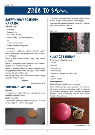8
KANNKA 319
Zrób to sam
BAŁWANKOWY POJEMNIK
NA KREDKI
Potrzebne będą:
– pusty słoik,
– duży pędzelek,
– farba wodna do szkła,
– kuleczki z waty – tyle, by pokryły słoik,
– klej,
– skrawek czarnego filcu,
– skrawek pomarańczowego filcu,
– ruchome oczy,
– opcjonalnie – wstążka albo zrobiony na drutach szalik.
Krok 1. Pomaluj słoik na zewnątrz białą farbą. Pozostaw
do wyschnięcia.
Krok 2. Przyklej do słoika kuleczki z waty, tak by zupełnie
go zakryły.
Krok 3. Z czarnego filcu wytnij kapelusz oraz usta bałwanka
i przyklej je we właściwych miejscach.
Krok 4. Z pomarańczowego filcu wytnij niewielki trójkąt,
który będzie nosem bałwanka. Przyklej go w odpowiednim
miejscu. Przyczep ruchome oczy.
Krok 5. (opcjonalnie) Zawiąż wokół słoika szalik lub wstążkę,
aby ozdobić szyję bałwanka.
Gotowe! ☺
Róża Ciesielska kl. 6b
BOMBKA Z PAPIERU
Potrzeba:
2 różnokolorowe kartki A4, cyrkiel, nożyczki, zszywacz,
kawałek sznurka, klej, ozdoby.
Sposób wykonania
1. Na kartkach odmierzyć cyrklem 12 kółek (po 6 na każdej
kartce) mających 4 cm średnicy i wyciąć.
2. Wszystkie kółka zgiąć na pół, a później składać naprze-
miennie. Zszyć w trzech miejscach (na linii zgięcia).
3. Oddzielić warstwy kółek od siebie. Sklejać raz z góry, raz
z dołu. Włożyć sznurek i skleić go.
Gotowe!
A oto efekt:
Aleksy Ołowski kl. 5E
KULKA ZE SZNURKA
Do wykonania kulki potrzebne są:
• sznurek,
• nożyczki,
• klej do drewna,
• odrobina wody,
• naczynko do wymieszania kleju z wodą,
• balon,
• lakier do włosów.
Sposób wykonania
Nadmuchaj balon (wielkość zależy od Ciebie).
Wokół nadmuchanego balonu dowolnie owiń sznurek.
Nożyczkami obetnij jego pozostałą część. W naczynku
klej do drewna wymieszaj z wodą. Następnie pędzelkiem
dokładnie nanieś rozcieńczony klej na cały sznurek.
Pozostaw do wyschnięcia.
Ola Jackowska kl. 6B
 