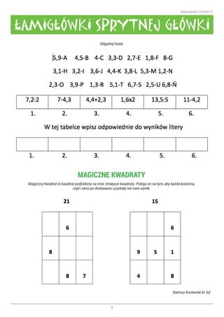 Kwartalnik (10/2017)
9
Odgadnij hasło
MAGICZNE KWADRATY
Magiczny Kwadrat to kwadrat podzielony na inne, mniejsze kwadraty. Polega on na tym, aby każda kolumna,
rząd i skos po dodawaniu uzyskały ten sam wynik.
Bartosz Kucharski kl. 6d
ŁAMIGŁÓWKI SPRYTNEJ GŁÓWKI
 
