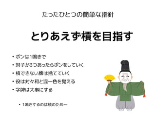 たったひとつの簡単な指針
とりあえず槓を目指す
●
ポンは1鳴きで
●
対子が3つあったらポンをしていく
●
槓できない牌は捨てていく
●
役は対々和と混一色を覚える
●
字牌は大事にする
●
1鳴きするのは槓のため〜
 
