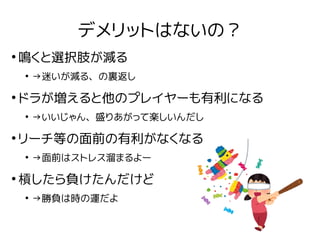 デメリットはないの？
●
鳴くと選択肢が減る
●
→迷いが減る、の裏返し
●
ドラが増えると他のプレイヤーも有利になる
●
→いいじゃん、盛りあがって楽しいんだし
●
リーチ等の面前の有利がなくなる
●
→面前はストレス溜まるよー
●
槓したら...