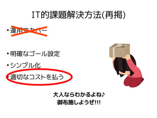 IT的課題解決方法(再掲)
●
運用でカバー
●
明確なゴール設定
●
シンプル化
●
適切なコストを払う
大人ならわかるよね♪
御布施しようぜ!!!
 