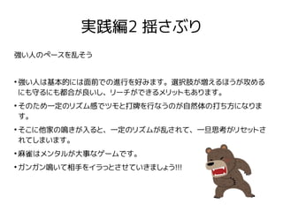 実践編2 揺さぶり
強い人のペースを乱そう
●
強い人は基本的には面前での進行を好みます。選択肢が増えるほうが攻める
にも守るにも都合が良いし、リーチができるメリットもあります。
●
そのため一定のリズム感でツモと打牌を行なうのが自然体の打ち方...