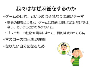 我々はなぜ麻雀をするのか
●
ゲームの目的、というのはそれなりに深いテーマ
●
過去の研究によると、ゲームは目的は楽しむことだけでは
ない、ということがわかっている。
●
プレイヤーの性格や興味によって、目的は変わってくる。
●
マズローの自己...