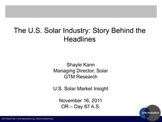 The U.S. Solar Industry: Story Behind the
                         Headlines


                                                      Shayle Kann
                                                  Managing Director, Solar
                                                     GTM Research

                                              U.S. Solar Market Insight

                                                    November 16, 2011
                                                     OR – Day 67 A.S.

COPYRIGHT 2011 GTM RESEARCH ALL RIGHTS RESERVED
 