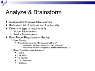 Analyze & Brainstorm Analyze data from available sources Brainstorm list of features and functionality Determine type of requirements: Output Requirements  Service Requirements Kano Model Requirements Survey  User Survey “ Functional form” vs. “Dysfunctional Form” “ How would you feel if the product  had  feature X?” “ How would you feel if the product  didn’t have  feature X?” Kano Questionnaire Answers: I like it. I expect it. I’m neutral. I can tolerate it. I dislike it. 