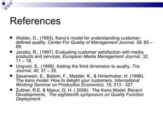 References Walder, D., (1993). Kano’s model for understanding customer-defined quality.  Center For Quality of Management Journal, 39,  65 – 69. Jacobs, R., (1997). Evaluating customer satisfaction with media products and services.  European Media Management Journal, 32,  11 – 18. Ungvari, S., (1999). Adding the third dimension to auqlity.  Triz Journal, 40,  31 – 35. Sauerwein, E., Bailom, F., Matzler, K., & Hinterhuber, H. (1996). The kano model: How to delight your customers.  International Working Seminar on Production Economics, 19,  313 - 327 Zultner, R.E. & Mazur, G. H. ( 2006).  The Kano Model: Recent Developments.  The eighteenth symposium on Quality Function Deployment. 