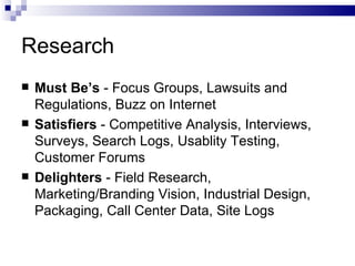 Research Must Be’s  - Focus Groups, Lawsuits and Regulations, Buzz on Internet Satisfiers  - Competitive Analysis, Interviews, Surveys, Search Logs, Usablity Testing, Customer Forums Delighters  - Field Research, Marketing/Branding Vision, Industrial Design, Packaging, Call Center Data, Site Logs 
