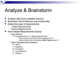 Analyze & Brainstorm
   Analyze data from available sources
   Brainstorm list of features and functionality
   Determine type of requirements:
      Output Requirements
      Service Requirements
   Kano Model Requirements Survey
        User Survey
             “Functional form” vs. “Dysfunctional Form”
                   “How would you feel if the product had feature X?”
                   “How would you feel if the product didn’t have feature X?”
        Kano Questionnaire Answers:
             I like it.
             I expect it.
             I’m neutral.
             I can tolerate it.
             I dislike it.
 