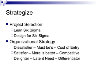 Strategize
   Project Selection
     Lean Six Sigma
     Design for Six Sigma
   Organizational Strategy
     Dissatisfier – Must be’s – Cost of Entry
     Satisfier – More is better – Competitive
     Delighter – Latent Need – Differentiator
 