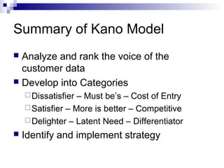 Summary of Kano Model
 Analyze and rank the voice of the
  customer data
 Develop into Categories
     Dissatisfier – Must be’s – Cost of Entry
     Satisfier – More is better – Competitive
     Delighter – Latent Need – Differentiator
   Identify and implement strategy
 