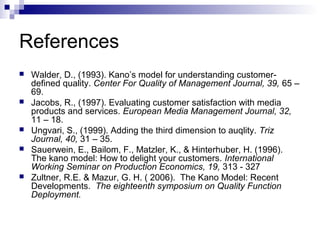 References
   Walder, D., (1993). Kano’s model for understanding customer-
    defined quality. Center For Quality of Management Journal, 39, 65 –
    69.
   Jacobs, R., (1997). Evaluating customer satisfaction with media
    products and services. European Media Management Journal, 32,
    11 – 18.
   Ungvari, S., (1999). Adding the third dimension to auqlity. Triz
    Journal, 40, 31 – 35.
   Sauerwein, E., Bailom, F., Matzler, K., & Hinterhuber, H. (1996).
    The kano model: How to delight your customers. International
    Working Seminar on Production Economics, 19, 313 - 327
   Zultner, R.E. & Mazur, G. H. ( 2006). The Kano Model: Recent
    Developments. The eighteenth symposium on Quality Function
    Deployment.
 