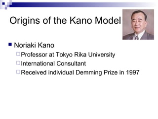 Origins of the Kano Model

   Noriaki Kano
     Professor  at Tokyo Rika University
     International Consultant
     Received individual Demming Prize in 1997
 