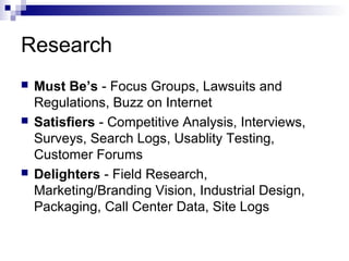 Research
   Must Be’s - Focus Groups, Lawsuits and
    Regulations, Buzz on Internet
   Satisfiers - Competitive Analysis, Interviews,
    Surveys, Search Logs, Usablity Testing,
    Customer Forums
   Delighters - Field Research,
    Marketing/Branding Vision, Industrial Design,
    Packaging, Call Center Data, Site Logs
 