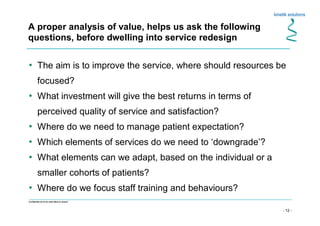 - 12 -
Confidential not to be used without consent
A proper analysis of value, helps us ask the following
questions, before dwelling into service redesign
• The aim is to improve the service, where should resources be
focused?
• What investment will give the best returns in terms of
perceived quality of service and satisfaction?
• Where do we need to manage patient expectation?
• Which elements of services do we need to ‘downgrade’?
• What elements can we adapt, based on the individual or a
smaller cohorts of patients?
• Where do we focus staff training and behaviours?
 