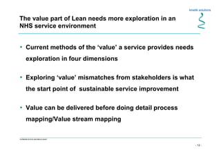 - 13 -
Confidential not to be used without consent
The value part of Lean needs more exploration in an
NHS service environment
• Current methods of the ‘value’ a service provides needs
exploration in four dimensions
• Exploring ‘value’ mismatches from stakeholders is what
the start point of sustainable service improvement
• Value can be delivered before doing detail process
mapping/Value stream mapping
 