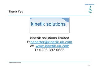 - 14 -
Confidential not to be used without consent
Thank You
kinetik solutions limited
E:bebetter@kinetik.uk.com
W: www.kinetik.uk.com
T: 0203 397 0686
 