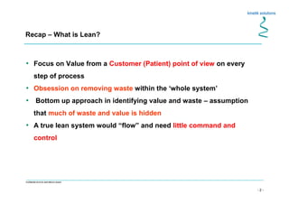 - 2 -
Confidential not to be used without consent
• Focus on Value from a Customer (Patient) point of view on every
step of process
• Obsession on removing waste within the ‘whole system’
• Bottom up approach in identifying value and waste – assumption
that much of waste and value is hidden
• A true lean system would “flow” and need little command and
control
Recap – What is Lean?
 