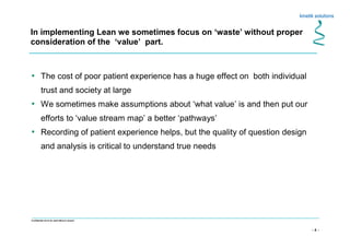 - 4 -
Confidential not to be used without consent
• The cost of poor patient experience has a huge effect on both individual
trust and society at large
• We sometimes make assumptions about ‘what value’ is and then put our
efforts to ‘value stream map’ a better ‘pathways’
• Recording of patient experience helps, but the quality of question design
and analysis is critical to understand true needs
In implementing Lean we sometimes focus on ‘waste’ without proper
consideration of the ‘value’ part.
 