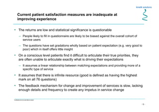 - 5 -
Confidential not to be used without consent
• The returns are low and statistical significance is questionable
– People likely to fill in questionnaire are likely to be biased against the overall cohort of
service users
– The questions have set gradations wholly based on patient expectation (e.g. very good to
poor) which in itself offers little insight
• On a conscious level patients find it difficult to articulate their true priorities, they
are often unable to articulate exactly what is driving their expectations
– It assumes a linear relationship between matching expectations and providing more of a
specific type of service
• It assumes that there is infinite resource (good is defined as having the highest
mark on all 76 questions)
• The feedback mechanism for change and improvement of services is slow, lacking
enough details and frequency to create any impetus in service change
Current patient satisfaction measures are inadequate at
improving experience
 