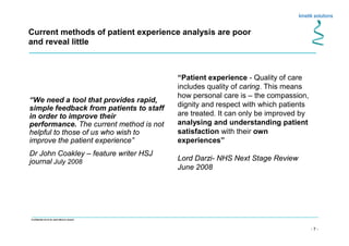 - 7 -
Confidential not to be used without consent
Current methods of patient experience analysis are poor
and reveal little
“Patient experience - Quality of care
includes quality of caring. This means
how personal care is – the compassion,
dignity and respect with which patients
are treated. It can only be improved by
analysing and understanding patient
satisfaction with their own
experiences”
Lord Darzi- NHS Next Stage Review
June 2008
“We need a tool that provides rapid,
simple feedback from patients to staff
in order to improve their
performance. The current method is not
helpful to those of us who wish to
improve the patient experience”
Dr John Coakley – feature writer HSJ
journal July 2008
 