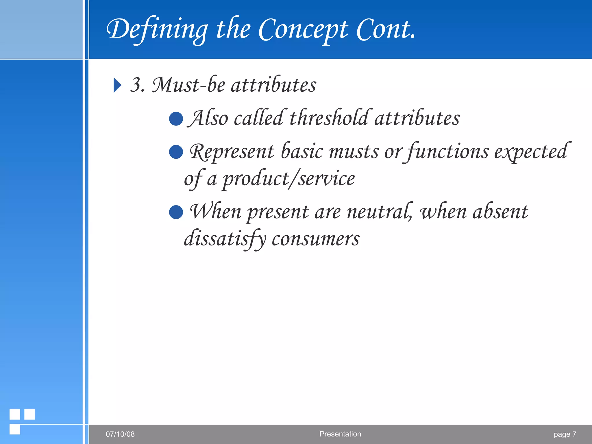 Defining the Concept Cont. 3. Must-be attributes Also called threshold attributes  Represent basic musts or functions expected of a product/service When present are neutral, when absent dissatisfy consumers 