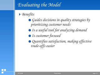 Evaluating the Model Benefits Guides decisions in quality strategies by prioritizing customer needs Is a useful tool for analyzing demand Is customer focused Quantifies satisfaction, making effective trade-offs easier 