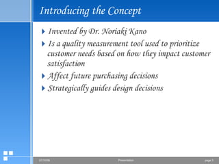 Introducing the Concept Invented by Dr. Noriaki Kano Is a quality measurement tool used to prioritize customer needs based on how they impact customer satisfaction Affect future purchasing decisions Strategically guides design decisions 