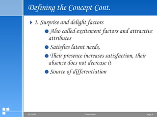 Defining the Concept Cont. 1. Surprise and delight factors Also called excitement factors and attractive attributes Satisfies latent needs,  Their presence increases satisfaction, their absence does not decrease it Source of differentiation 