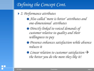 Defining the Concept Cont. 2. Performance attributes Also called ‘more is better’ attributes and one-dimensional  attributes Directly linked to voiced demands of customer relative to quality and their willingness to pay Presence enhances satisfaction while absence reduces it Linear relation to customer satisfaction    the better you do the more they like it! 