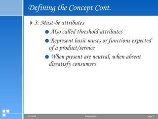 Defining the Concept Cont. 3. Must-be attributes Also called threshold attributes  Represent basic musts or functions expected of a product/service When present are neutral, when absent dissatisfy consumers 