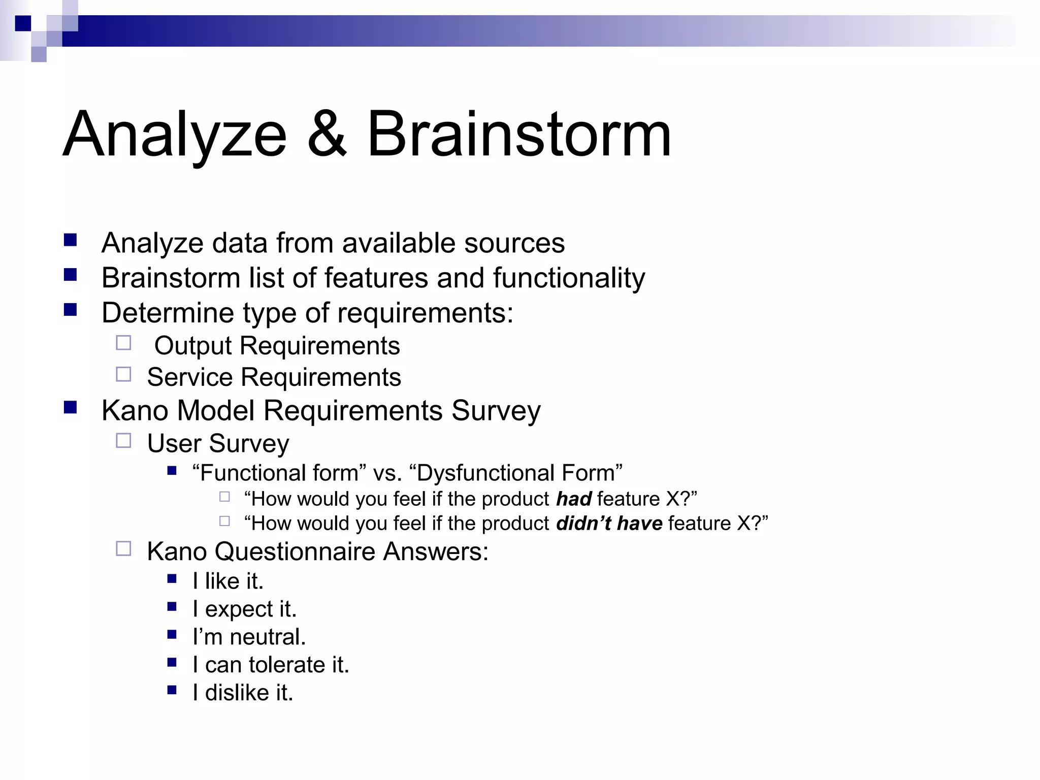 Analyze & Brainstorm
 Analyze data from available sources
 Brainstorm list of features and functionality
 Determine type of requirements:
 Output Requirements
 Service Requirements
 Kano Model Requirements Survey
 User Survey
 “Functional form” vs. “Dysfunctional Form”
 “How would you feel if the product had feature X?”
 “How would you feel if the product didn’t have feature X?”
 Kano Questionnaire Answers:
 I like it.
 I expect it.
 I’m neutral.
 I can tolerate it.
 I dislike it.
 