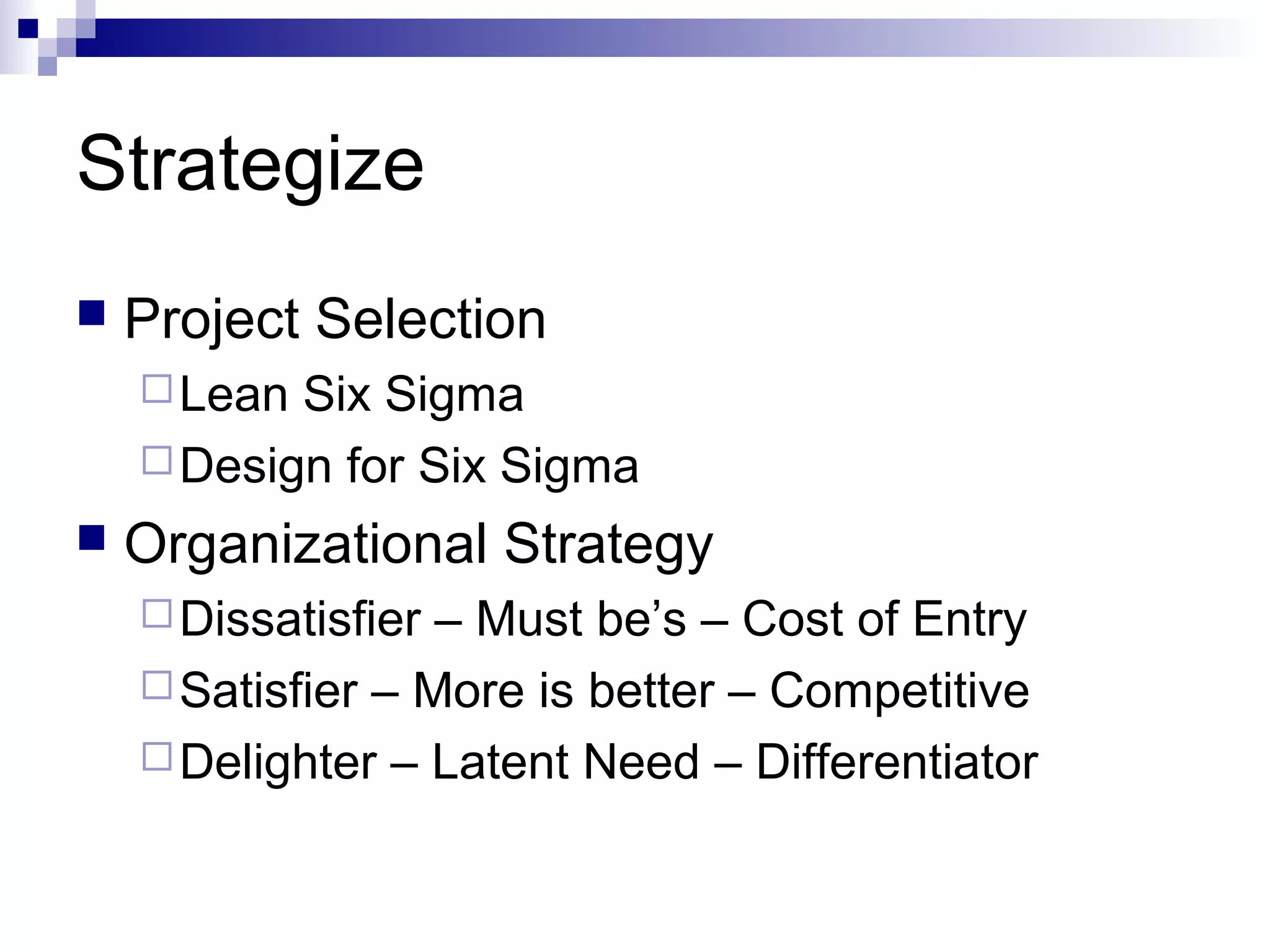 Strategize
 Project Selection
Lean Six Sigma
Design for Six Sigma
 Organizational Strategy
Dissatisfier – Must be’s – Cost of Entry
Satisfier – More is better – Competitive
Delighter – Latent Need – Differentiator
 