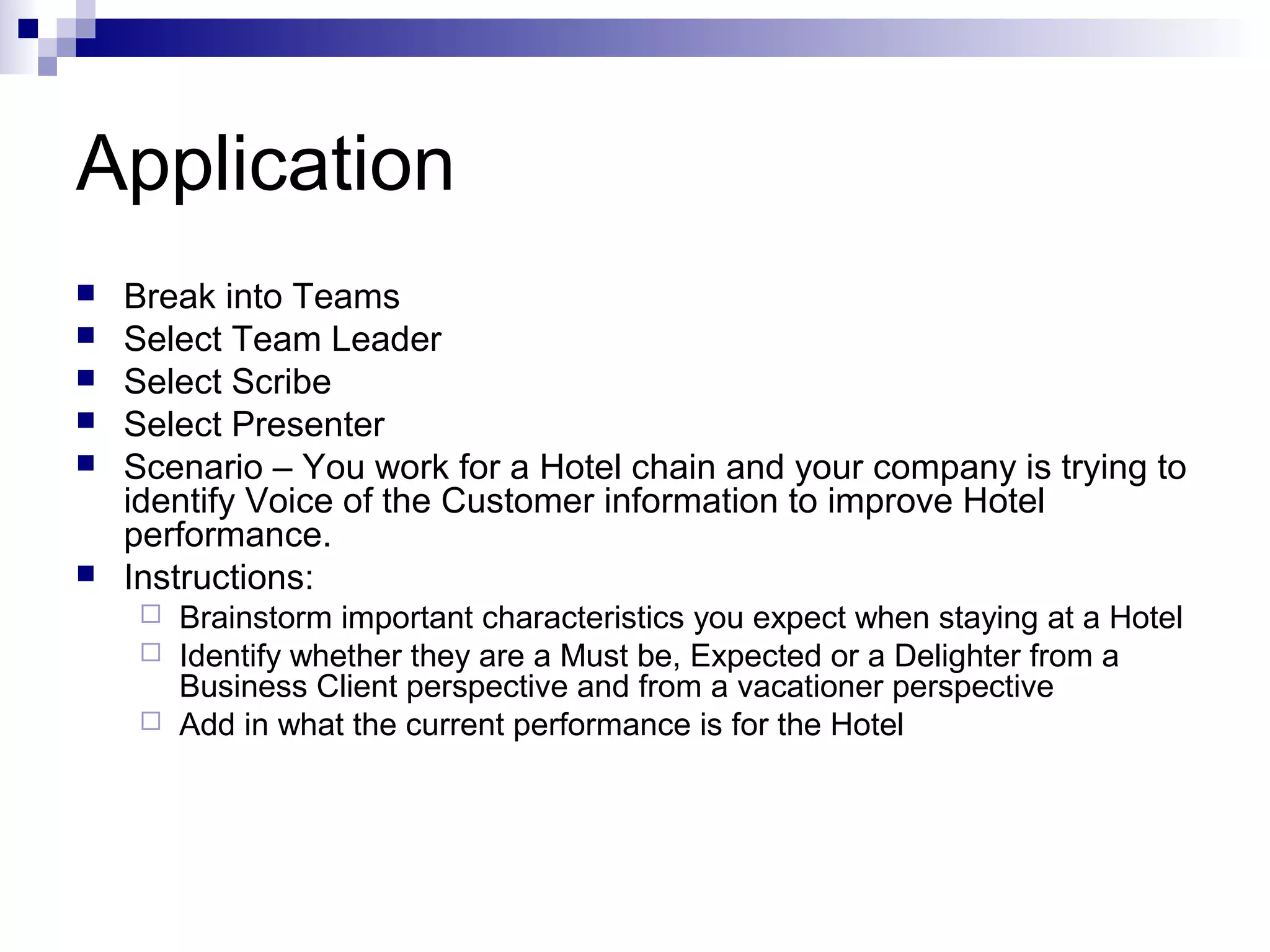 Application
 Break into Teams
 Select Team Leader
 Select Scribe
 Select Presenter
 Scenario – You work for a Hotel chain and your company is trying to
identify Voice of the Customer information to improve Hotel
performance.
 Instructions:
 Brainstorm important characteristics you expect when staying at a Hotel
 Identify whether they are a Must be, Expected or a Delighter from a
Business Client perspective and from a vacationer perspective
 Add in what the current performance is for the Hotel
 
