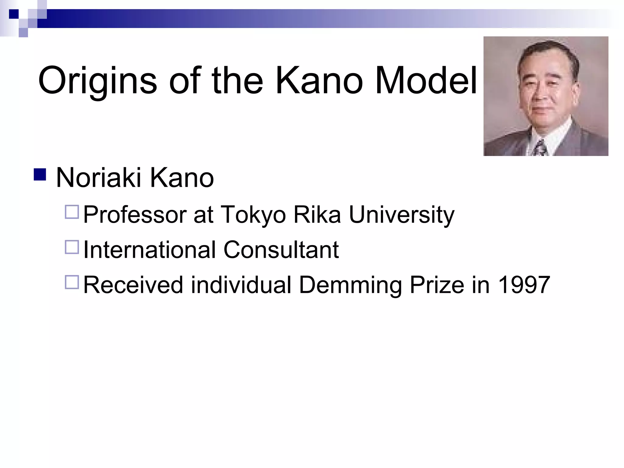 Origins of the Kano Model
 Noriaki Kano
Professor at Tokyo Rika University
International Consultant
Received individual Demming Prize in 1997
 