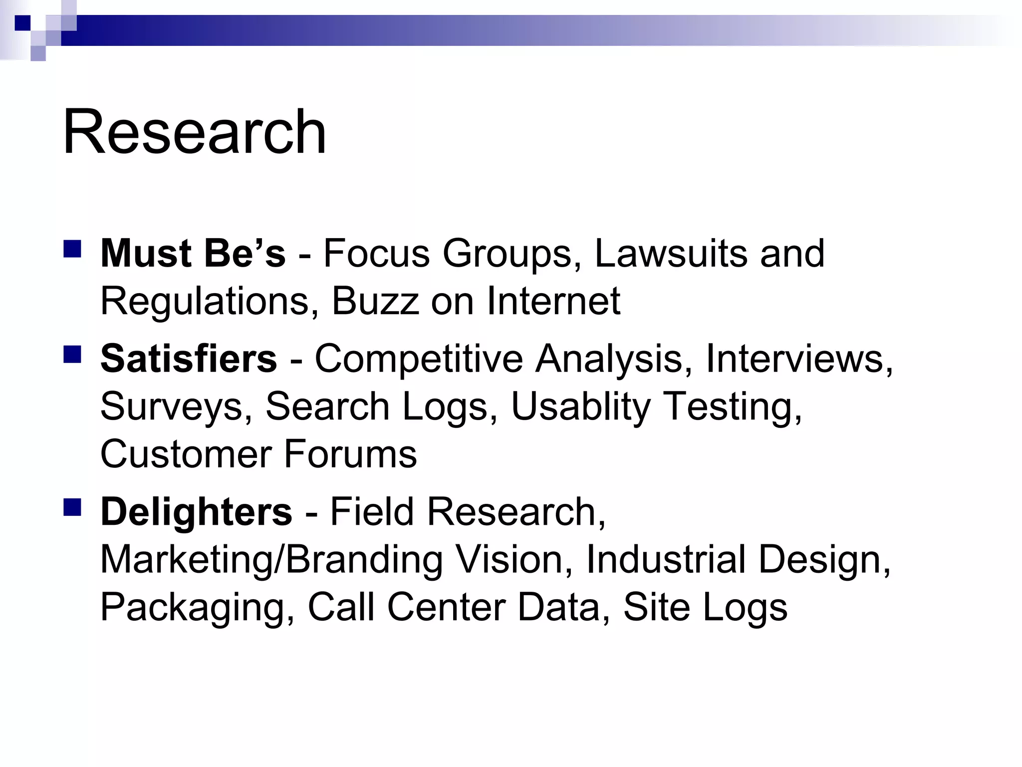 Research
 Must Be’s - Focus Groups, Lawsuits and
Regulations, Buzz on Internet
 Satisfiers - Competitive Analysis, Interviews,
Surveys, Search Logs, Usablity Testing,
Customer Forums
 Delighters - Field Research,
Marketing/Branding Vision, Industrial Design,
Packaging, Call Center Data, Site Logs
 