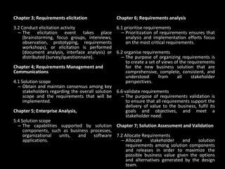 Chapter 3; Requirements elicitation 3.2 Conduct elicitation activity The elicitation event takes place (brainstorming, focus groups, interviews, observation, prototyping, requirements workshops), or elicitation is performed (document analysis, interface analysis) or distributed (survey/questionnaire).  Chapter 4; Requirements Management and Communications 4.1 Solution scope Obtain and maintain consensus among key stakeholders regarding the overall solution scope and the requirements that will be implemented. Chapter 5; Enterprise Analysis,  5.4 Solution scope The capabilities supported by solution components, such as business processes, organizational units, and software applications.  Chapter 6; Requirements analysis 6.1 prioritise requirements Prioritization of requirements ensures that analysis and implementation efforts focus on the most critical requirements. 6.2 organise requirements The purpose of organizing requirements is to create a set of views of the requirements for the new business solution that are comprehensive, complete, consistent, and understood from all stakeholder perspectives.  6.6 validate requirements The purpose of requirements validation is to ensure that all requirements support the delivery of value to the business, fulfil its goals and objectives, and meet a stakeholder need.  Chapter 7; Solution Assessment and Validation 7.2 Allocate Requirements Allocate stakeholder and solution requirements among solution components and releases in order to maximize the possible business value given the options and alternatives generated by the design team.  